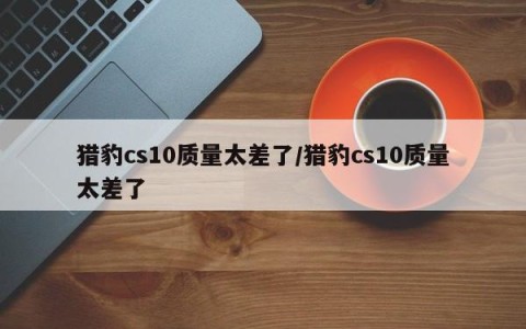 猎豹cs10质量太差了/猎豹cs10质量太差了